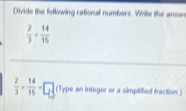 Divide the following rational numbers. Write the answs
 2/3 + 14/16 
_ 
_
 2/3 + 14/15 =□ (Type an integer or a simplified fraction.)