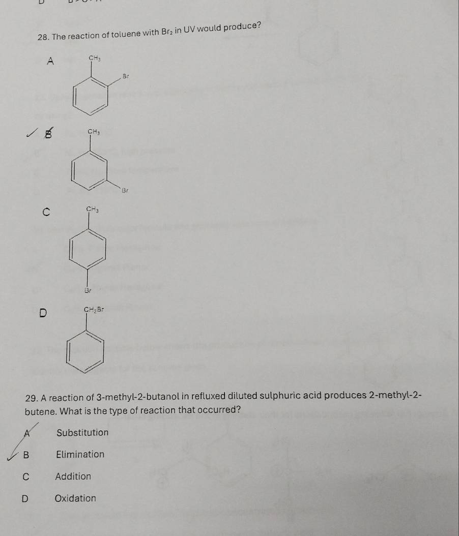 The reaction of toluene with Br_2 in UV would produce?
A
B
C
D
29. A reaction of 3-methyl-2-butanol in refluxed diluted sulphuric acid produces 2-methyl-2-
butene. What is the type of reaction that occurred?
A Substitution
B Elimination
C Addition
D Oxidation