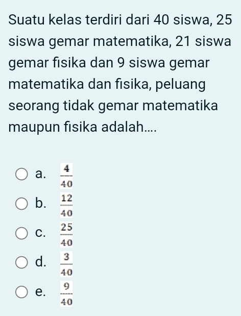 Suatu kelas terdiri dari 40 siswa, 25
siswa gemar matematika, 21 siswa
gemar fisika dan 9 siswa gemar
matematika dan fısika, peluang
seorang tidak gemar matematika
maupun fisika adalah....
a.  4/40 
b.  12/40 
C.  25/40 
d.  3/40 
e.  9/40 