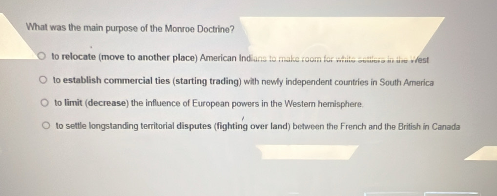 What was the main purpose of the Monroe Doctrine?
to relocate (move to another place) American Indians to make room for white settlers in the West
to establish commercial ties (starting trading) with newly independent countries in South America
to limit (decrease) the influence of European powers in the Western hemisphere.
to settle longstanding territorial disputes (fighting over land) between the French and the British in Canada