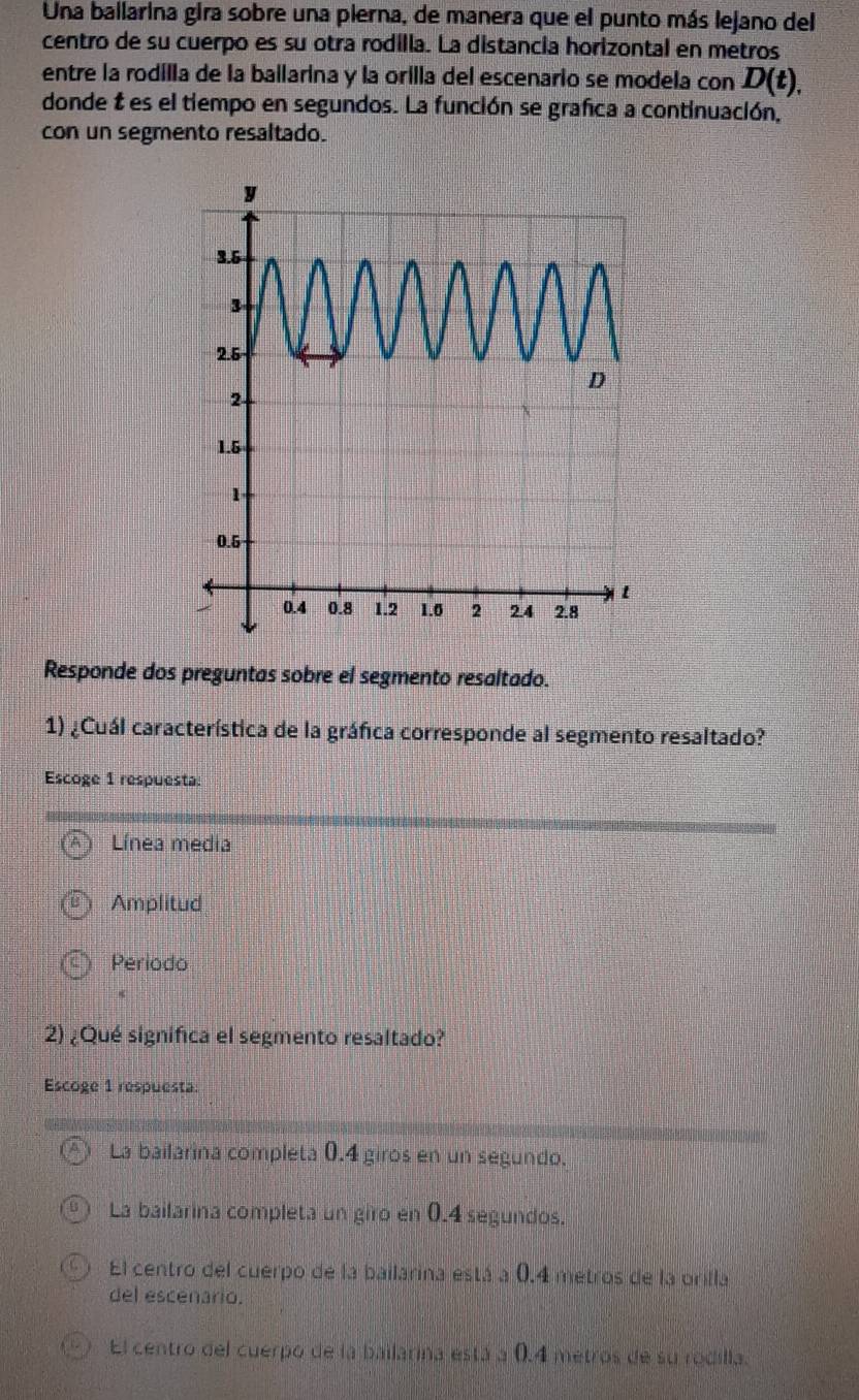 Una ballarina gira sobre una pierna, de manera que el punto más lejano del
centro de su cuerpo es su otra rodilla. La distancia horizontal en metros
entre la rodilla de la ballarina y la orilla del escenario se modela con D(t), 
donde t es el tiempo en segundos. La función se grafica a continuación,
con un segmento resaltado.
Responde dos preguntas sobre el segmento resaltado.
1) ¿Cuál característica de la gráfica corresponde al segmento resaltado?
Escoge 1 respuesta:
Línea media
Amplitud
Periodo
2) ¿Qué significa el segmento resaltado?
Escoge 1 respuesta:
La bailarina completa 0.4 giros en un segundo.
La bailarina completa un giro en 0.4 segundos.
1 El centro del cuerpo de la bailarina está a 0.4 metros de la orilla
del escenario.
El centro del cuerpo de la bailarina está a 0.4 metros de su rodilla.