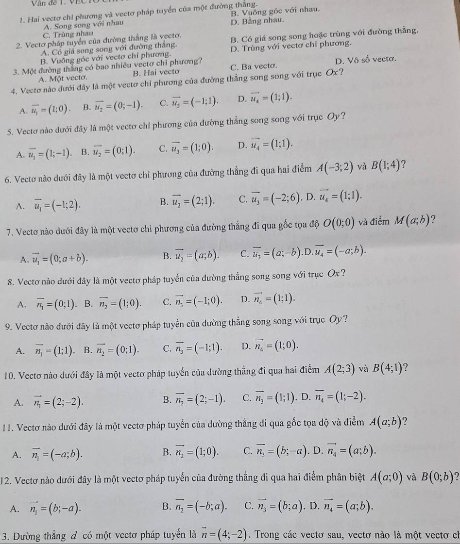 Văn đề T. VECTC
1. Hai vectơ chỉ phương và vectơ pháp tuyến của một đường thắng.
A. Song song với nhau B. Vuông góc với nhau.
C. Trùng nhau D. Bằng nhau.
2. Vectơ pháp tuyến của đường thắng là vectơ. B. Có giá song song hoặc trùng với đường thẳng.
A. Cổ giả song song với đường thẳng.
B. Vuông góc với vectơ chỉ phương. D. Trùng với vectơ chỉ phương.
3. Một đường thắng có bao nhiêu vectơ chỉ phương? C. Ba vecto. D. Vô số vectơ.
A. Một vectơ. B. Hai vectơ
4. Vectơ nào dưới đây là một vectơ chỉ phương của đường thẳng song song với trục Ox?
A. vector u_1=(1;0). B. vector u_2=(0;-1). C. vector u_3=(-1;1). D. vector u_4=(1;1).
5. Vectơ nào dưới đây là một vectơ chỉ phương của đường thẳng song song với trục Oy?
A. vector u_1=(1;-1). B. vector u_2=(0;1). C. vector u_3=(1;0). D. vector u_4=(1;1).
6. Vectơ nào dưới đây là một vectơ chỉ phương của đường thẳng đi qua hai điểm A(-3;2) và B(1;4) ?
B. vector u_2=(2;1). C. vector u_3=(-2;6)
A. vector u_1=(-1;2).. D. vector u_4=(1;1).
7. Vectơ nào dưới đây là một vectơ chỉ phương của đường thẳng đi qua gốc tọa độ O(0;0) và điểm M(a;b) ?
A. vector u_1=(0;a+b).
B. vector u_2=(a;b). C. vector u_3=(a;-b).D.vector u_4=(-a;b).
8. Vectơ nào dưới đây là một vectơ pháp tuyến của đường thẳng song song với trục Ox?
A. vector n_1=(0;1) B. vector n_2=(1;0). C. vector n_3=(-1;0). D. vector n_4=(1;1).
9. Vectơ nào dưới đây là một vectơ pháp tuyến của đường thẳng song song với trục Oy?
A. vector n_1=(1;1) B. vector n_2=(0;1). C. vector n_3=(-1;1). D. vector n_4=(1;0).
10. Vectơ nào dưới đây là một vectơ pháp tuyến của đường thẳng đi qua hai điểm A(2;3) và B(4;1) ?
A. vector n_1=(2;-2). vector n_2=(2;-1). C. vector n_3=(1;1). D. vector n_4=(1;-2).
B.
11. Vectơ nào dưới đây là một vectơ pháp tuyến của đường thẳng đi qua gốc tọa độ và điểm A(a;b) ?
A. vector n_1=(-a;b). vector n_2=(1;0). C. vector n_3=(b;-a). D. vector n_4=(a;b).
B.
12. Vectơ nào dưới đây là một vectơ pháp tuyến của đường thẳng đi qua hai điểm phân biệt A(a;0) và B(0;b) 2
A. vector n_1=(b;-a). B. vector n_2=(-b;a). C. vector n_3=(b;a). D. vector n_4=(a;b).
13. Đường thẳng đ có một vectơ pháp tuyến là vector n=(4;-2). Trong các vectơ sau, vectơ nào là một vectơ ch