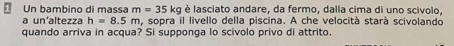 Un bambino di massa m=35kg è lasciato andare, da fermo, dalla cima di uno scivolo, 
a un'altezza h=8.5m , sopra il livello della piscina. A che velocità starà scivolando 
quando arriva in acqua? Si supponga lo scivolo privo di attrito.