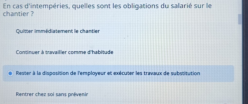 En cas d'intempéries, quelles sont les obligations du salarié sur le
chantier ?
Quitter immédiatement le chantier
Continuer à travailler comme d'habitude
Rester à la disposition de l'employeur et exécuter les travaux de substitution
Rentrer chez soi sans prévenir