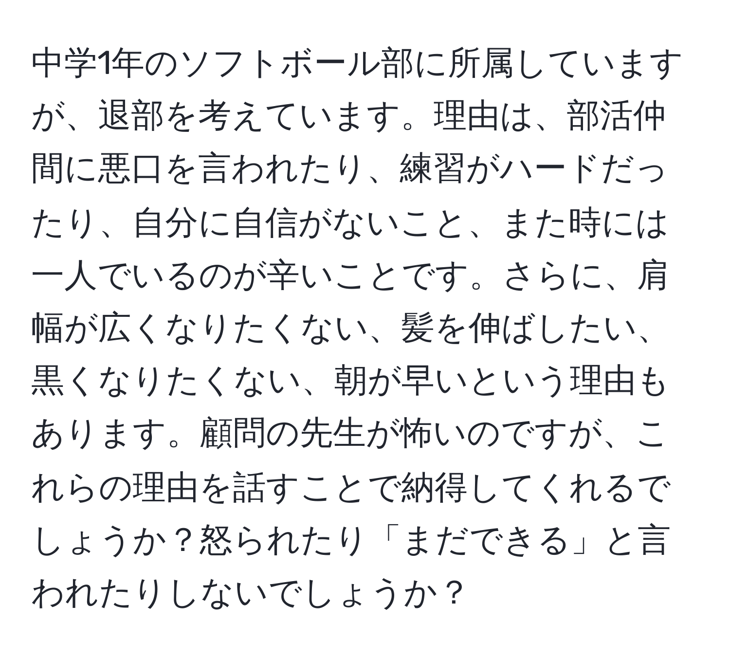 中学1年のソフトボール部に所属していますが、退部を考えています。理由は、部活仲間に悪口を言われたり、練習がハードだったり、自分に自信がないこと、また時には一人でいるのが辛いことです。さらに、肩幅が広くなりたくない、髪を伸ばしたい、黒くなりたくない、朝が早いという理由もあります。顧問の先生が怖いのですが、これらの理由を話すことで納得してくれるでしょうか？怒られたり「まだできる」と言われたりしないでしょうか？