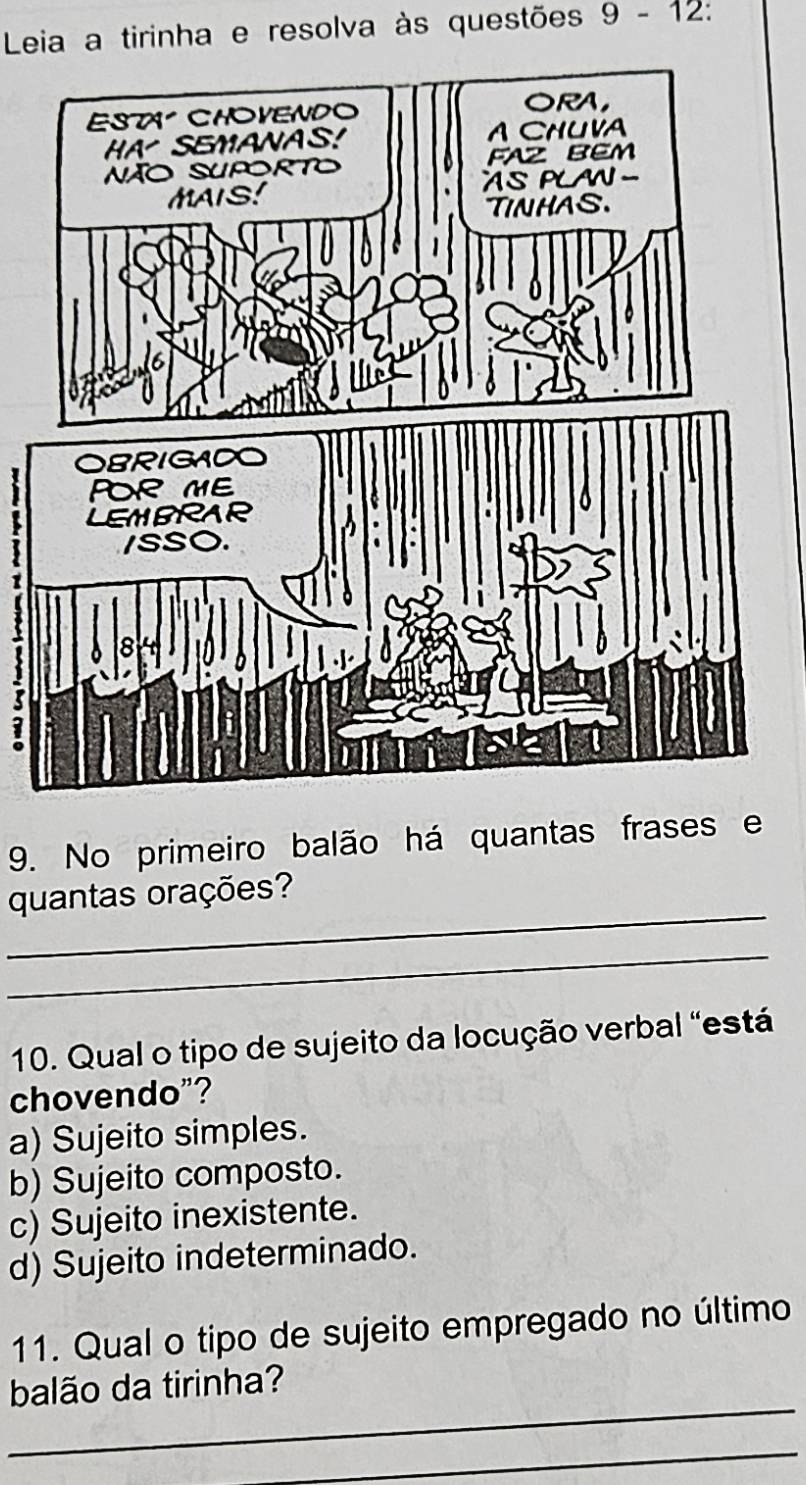 Leia a tirinha e resolva às questões 9-12 
9. No primeiro balão há quantas frases e
_
quantas orações?
_
10. Qual o tipo de sujeito da locução verbal "está
chovendo"?
a) Sujeito simples.
b) Sujeito composto.
c) Sujeito inexistente.
d) Sujeito indeterminado.
11. Qual o tipo de sujeito empregado no último
_
balão da tirinha?
_