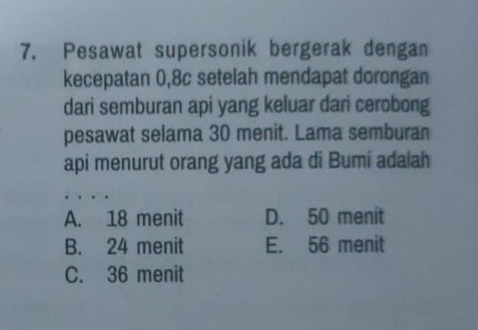 Pesawat supersonik bergerak dengan
kecepatan 0,8c setelah mendapat dorongan
dari semburan api yang keluar dari cerobong
pesawat selama 30 menit. Lama semburan
api menurut orang yang ada di Bumi adalah
A. 18 menit D. 50 menit
B. 24 menit E. 56 menit
C. 36 menit