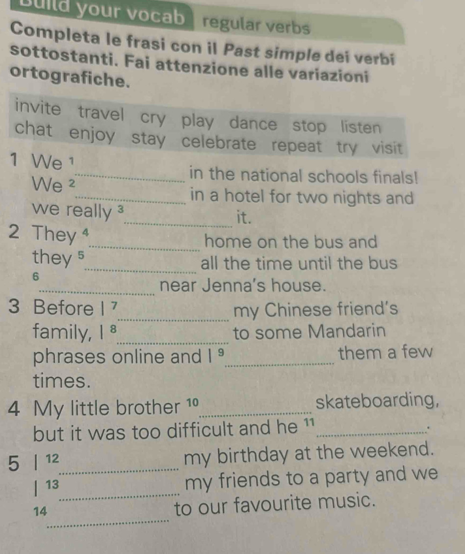 Build your vocab regular verbs 
Completa le frasi con il Past simple dei verbí 
sottostanti. Fai attenzione alle variazioni 
ortografiche. 
invite travel cry play dance stop listen 
chat enjoy stay celebrate repeat try visit 
1 We ¹ 
_in the national schools finals! 
We ² 
_in a hotel for two nights and 
we really ³_ it. 
2 They 
_home on the bus and 
they s_ all the time until the bus 
6 
_near Jenna's house. 
3 Before |^7 _ my Chinese friend's 
family, |8 _ to some Mandarin 
phrases online and |^9 _ them a few 
times. 
4 My little brother 19_ skateboarding, 
but it was too difficult and he 11 _ 
. 
5 | 12 _ 
my birthday at the weekend. 
| 13 _ 
my friends to a party and we 
_ 
14 
to our favourite music.