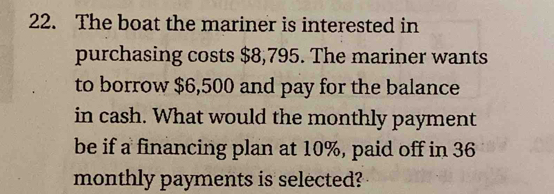 The boat the mariner is interested in 
purchasing costs $8,795. The mariner wants 
to borrow $6,500 and pay for the balance 
in cash. What would the monthly payment 
be if a financing plan at 10%, paid off in 36
monthly payments is selected?