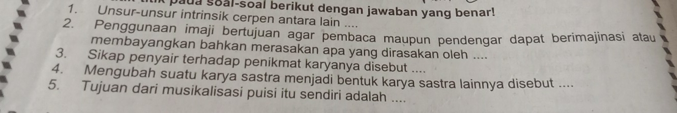 paua soal-soal berikut dengan jawaban yang benar! 
1. Unsur-unsur intrinsik cerpen antara lain .... 
2. Penggunaan imaji bertujuan agar pembaca maupun pendengar dapat berimajinasi atau 
membayangkan bahkan merasakan apa yang dirasakan oleh .... 
3. Sikap penyair terhadap penikmat karyanya disebut .... 
4. Mengubah suatu karya sastra menjadi bentuk karya sastra lainnya disebut .... 
5. Tujuan dari musikalisasi puisi itu sendiri adalah ....