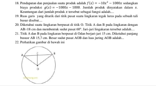 Pendapatan dan penjualan suatu produk adalah f(x)=-10x^2-1000x sedangkan 
biaya produksi g(x)=-1000x-1000. Jumlah produk dinyatakan dalam x. 
Keuntungan dari jumlah produk x tersebut sebagai fungsi adalah.... 
19. Ruas garis yang ditarik dari titik pusat suatu lingkaran tegak lurus pada sebuah tali 
busur disebut.... 
20. Diketahui suatu lingkaran berpusat di titik O. Titik A dan B pada lingkaran dengan
AB=18cm dan membentuk sudut pusat 60°. Jari-jari lingakaran tersebut adalah.... 
21. Titik A dan B pada lingkaran berpusat di Odan berjari-jari 15 cm. Diketahui panjang 
bususr AB 15,7 cm. Besar sudut pusat AOB dan luas juring AOB adalah... 
22. Perhatikan gambar di bawah ini