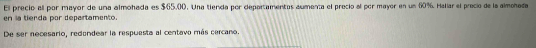 El precio al por mayor de una almohada es $65.00. Una tienda por departamentos aumenta el precio al por mayor en un 60%. Hallar el precio de la almohada 
en la tienda por departamento. 
De ser necesario, redondear la respuesta al centavo más cercano.