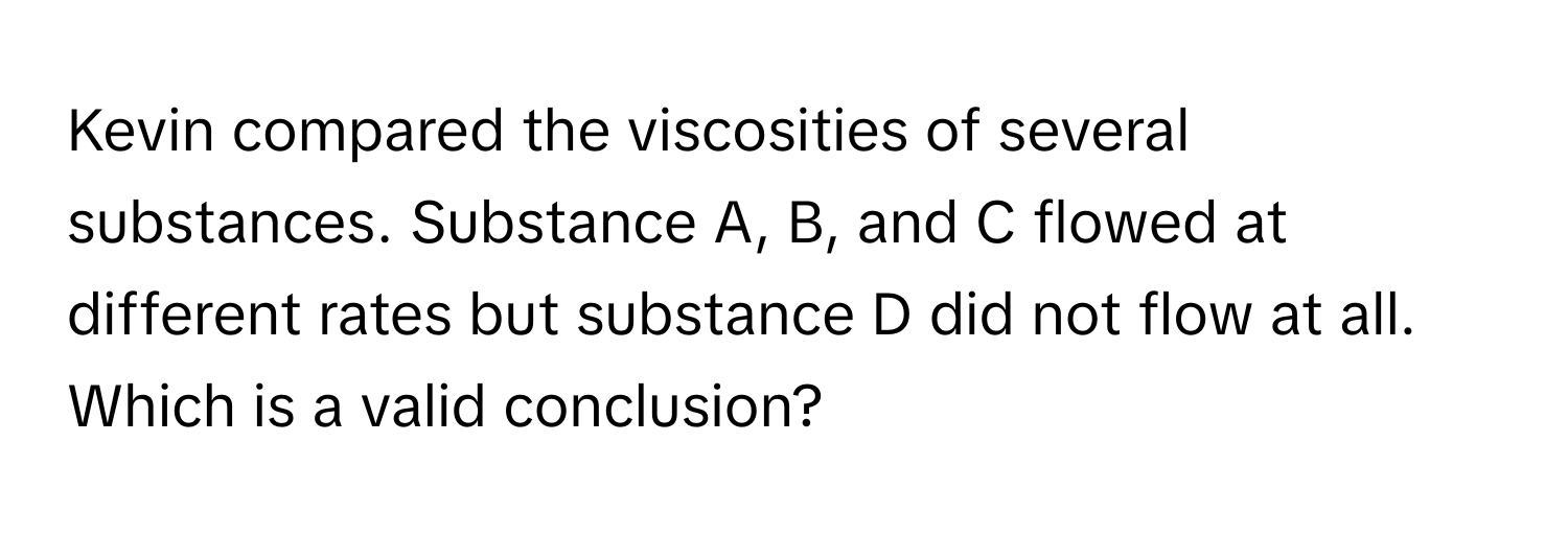 Kevin compared the viscosities of several substances. Substance A, B, and C flowed at different rates but substance D did not flow at all. Which is a valid conclusion?