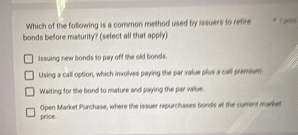 Which of the following is a common method used by issuers to retifs * 1 geen
bonds before maturity? (select all that apply)
Issuing new bonds to pay off the old bonds.
Using a call option, which involves paying the par value plus a call premum
Waiting for the bond to mature and paying the par value.
Open Market Purchase, where the issuer repurchases bords at the current market
price.