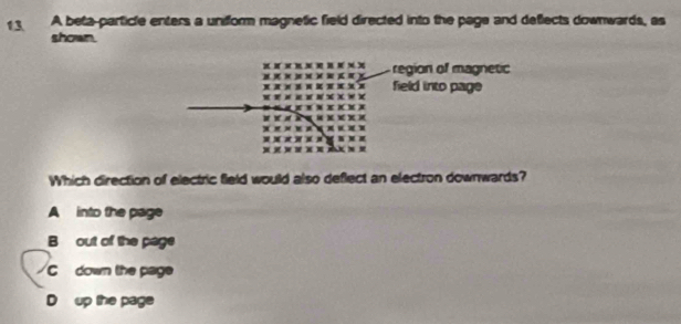 A beta-particle enters a unifform magnetic field directed into the page and deflects downwards, as
shown.
region of magnetic
field into page
Which direction of electric field would also deflect an electron downwards?
A into the page
B out of the page
C down the page
D up the page