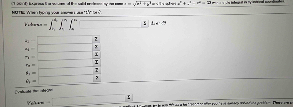 Express the volume of the solid enclosed by the cone z=sqrt(x^2+y^2) and the sphere x^2+y^2+z^2=32 with a triple integral in cylindrical coordinates.
NOTE: When typing your answers use "t" for θ.
Volume =∈t _θ _1^θ _2∈t _r_1^r_2∈t _z_1^z_2□ Σ dz dr dθ
Evaluate the integral
Volume =□ Σ
) However, try to use this as a last resort or after you have already solved the problem. There are n