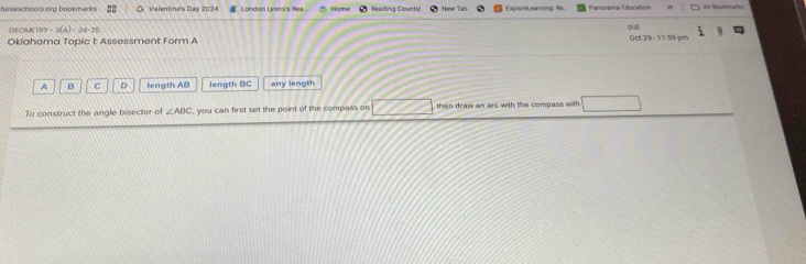 fuisaschools org bookmarks Valentine's Day 2024 London Lyons's Mea Home ósdica Cósats ExploreL eaming Ra... Panorama Education Ali Rookmars
GEOMETRY 3(A) ra s
4-7
Oklahoma Topic 1: Assessment Form A 10129-1176=
A B C D length AB length BC any length
To construct the angle bisector of ∠ ABC , you can first set the point of the compass on then draw an arc with the compass with