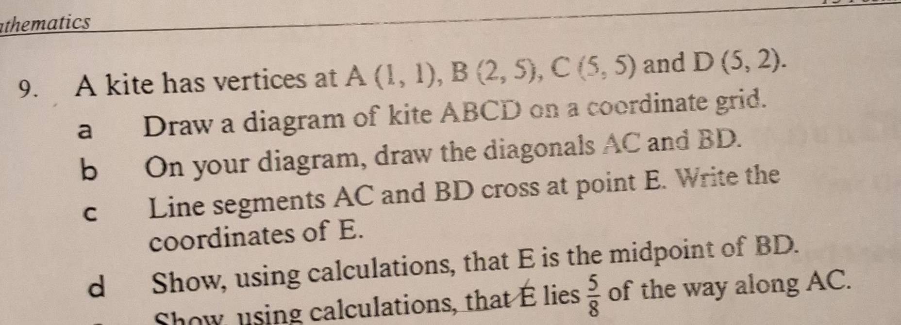 athematics 
9. A kite has vertices at A(1,1), B(2,5), C(5,5) and D(5,2). 
a Draw a diagram of kite ABCD on a coordinate grid. 
b On your diagram, draw the diagonals AC and BD. 
c Line segments AC and BD cross at point E. Write the 
coordinates of E. 
d Show, using calculations, that E is the midpoint of BD. 
Show, using calculations, that E lies  5/8  of the way along AC.