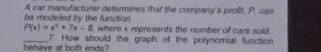 be modeled by the functian A car manufacturer determines that the company's profit. P. can
P(x)=x^2+7x-8 , where x represents the number of cars sold 
behave at both ends? 7 How should the graph of the polynomial function