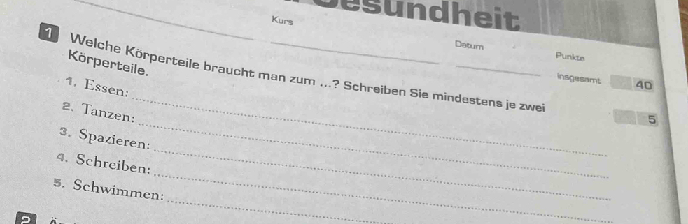 besundheit 
Kurs Datum 
Punkte 
Körperteile. 
Welche Körperteile braucht man zum ...? Schreiben Sie mindestens je zwe 
insgesamt 40
1. Essen: 
_ 
2. Tanzen: 
_ 
5 
3. Spazieren: 
_ 
4. Schreiben: 
_ 
5. Schwimmen: 
9 
_