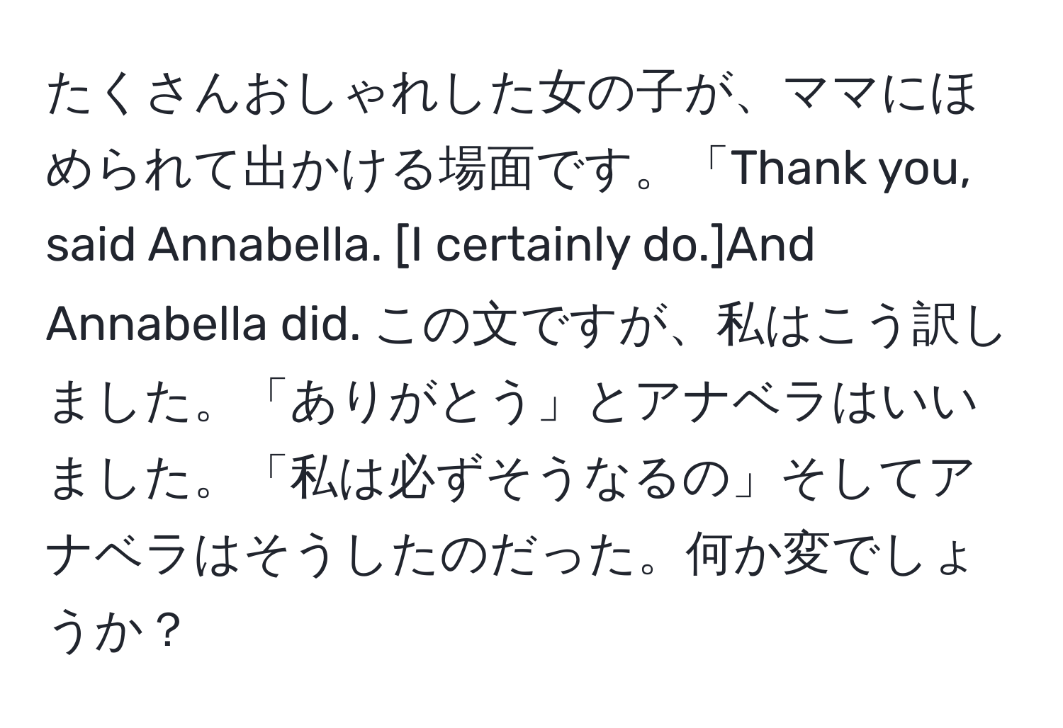 たくさんおしゃれした女の子が、ママにほめられて出かける場面です。「Thank you, said Annabella. [I certainly do.]And Annabella did. この文ですが、私はこう訳しました。「ありがとう」とアナベラはいいました。「私は必ずそうなるの」そしてアナベラはそうしたのだった。何か変でしょうか？