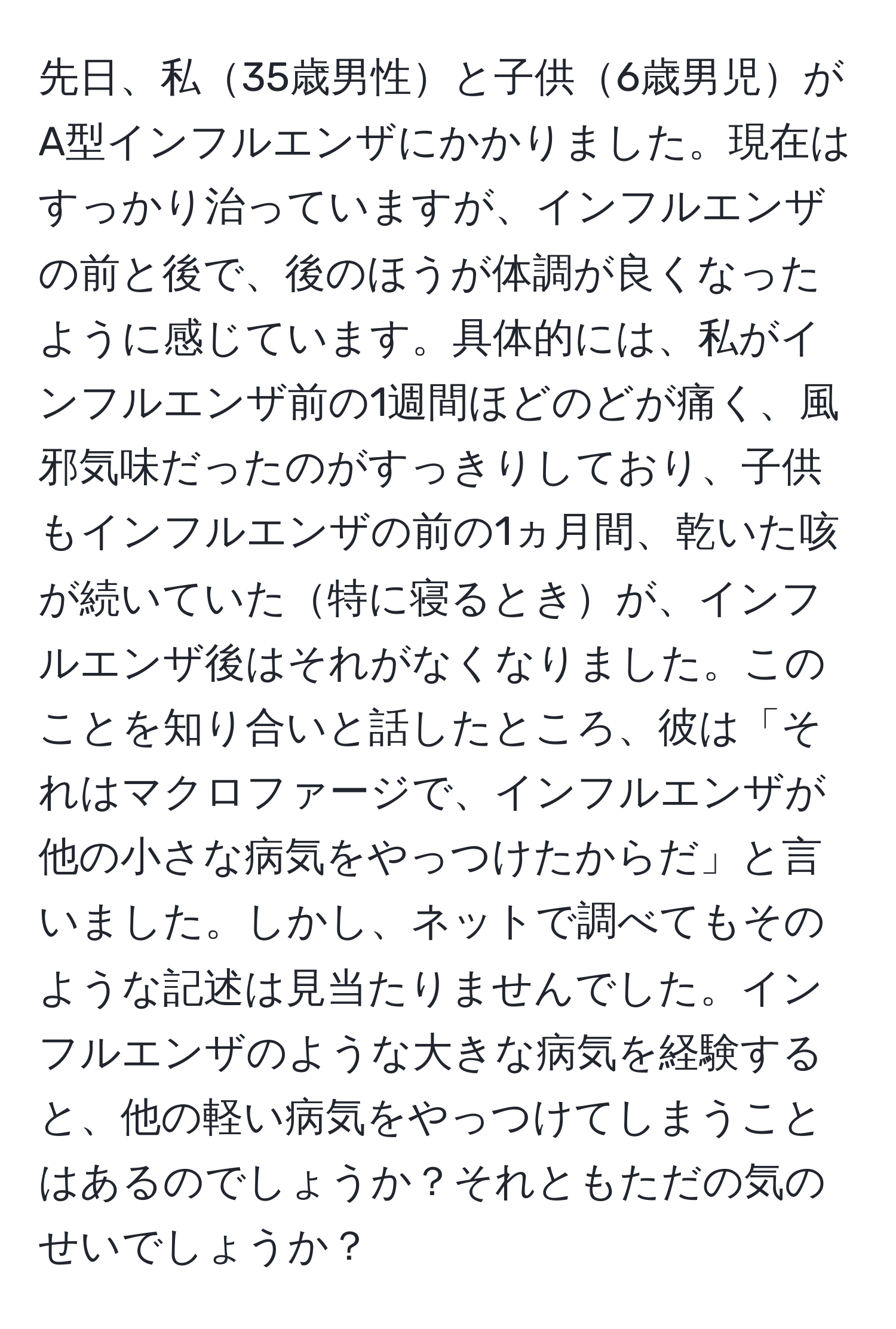 先日、私35歳男性と子供6歳男児がA型インフルエンザにかかりました。現在はすっかり治っていますが、インフルエンザの前と後で、後のほうが体調が良くなったように感じています。具体的には、私がインフルエンザ前の1週間ほどのどが痛く、風邪気味だったのがすっきりしており、子供もインフルエンザの前の1ヵ月間、乾いた咳が続いていた特に寝るときが、インフルエンザ後はそれがなくなりました。このことを知り合いと話したところ、彼は「それはマクロファージで、インフルエンザが他の小さな病気をやっつけたからだ」と言いました。しかし、ネットで調べてもそのような記述は見当たりませんでした。インフルエンザのような大きな病気を経験すると、他の軽い病気をやっつけてしまうことはあるのでしょうか？それともただの気のせいでしょうか？