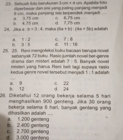 Sebuah foto berukuran 3cm* 4cm. Apabila foto
diperbesar dan sisi yang paling panjang menjadi
9 cm, maka panjang sisi terpendek menjadi ....
a. 3,75 cm c. 6,75 cm
b. 4,75 cm d. 7,75 cm
24. Jika a : b=3:4 , maka (6a+b):(4a+5b) adalah
a. 1:2 C. 7:8
b. 3:5 d. 11:16
25. 25. Reni mengoleksi buku bacaan berupa novel
sebanyak 72 buku. Rasio jumlah novel ber-genre
drama dan misteri adalah 7:5. Banyak novel
misteri yang harus Reni beli lagi supaya rasio
kedua genre novel tersebut menjadi 1:1 adalah
a. 9 c. 22
b. 12 d. 24
26. Diketahui 12 orang bekerja selama 5 hari
menghasilkan 900 genteng. Jika 30 orang
bekerja selama 6 hari, banyak genteng yang
dihasilkan adalah ....
a. 1.200 genteng
b. 2.400 genteng
c. 2.700 genteng
d. 3.000 genteng