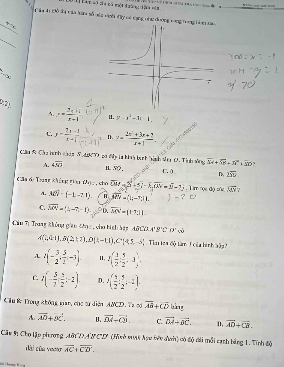 Thể ôn tập về dích kiêm tia cKi- T986 ●Cầu trúy mới 20
Dô t hàm số chỉ có một đường tiệm cận.
Câu 4: Đồ thị của hàm số nào dưới đây có dạng như đường cong tron
+∈fty
_
0;2).
A. y= (2x+1)/x+1 . B. y=x^3-3x-1.
C. y= (2x-1)/x+1  D. y= (2x^2+3x+2)/x+1 .
L GIÁI-077486019
Câu 5: Cho hình chóp S.ABCD có đáy là hình bình hành tâm O. Tính tổng vector SA+vector SB+vector SC+vector SD ?
A. 4overline SO.
B. overline SO.
C. overline 0.
D. 2overline SO.
Câu 6: Trong không gian Oxyz , cho overline OM=2vector i+5vector j-vector k,vector ON=3vector i-2vector j. Tìm tọa độ của overline MN ?
·
A. overline MN=(-1;-7;1). B. overline MN=(1;-7;1).
C. overline MN=(1;-7;-1). D. overline MN=(1;7:1).
Câu 7: Trong không gian Oxyz , cho hình hộp ABCD.A'B'C'D' có
A(1;0;1),B(2;1;2),D(1;-1;1),C'(4;5;-5) Tìm tọa độ tâm / của hình hộp?
A. I(- 3/2 ; 5/2 ;-3). B. I( 3/2 ; 5/2 ;-3).
C. I(- 5/2 ; 5/2 ;-2). D. I( 5/2 ; 5/2 ;-2).
Câu 8: Trong không gian, cho tứ diện ABCD. Ta có vector AB+vector CD bằng
A. vector AD+vector BC. B. vector DA+vector CB. C. vector DA+vector BC. D. vector AD+vector CB.
Câu 9: Cho lập phương ABCD.'' B' C'D (Hình minh họa bên dưới) có độ dài mỗi cạnh bằng 1. Tính độ
dài của vectơ overline AC+overline C'D'.
nh Dươơg Hung