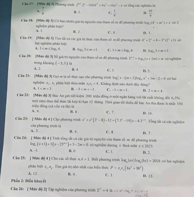 [Mức độ 3] Phương trình: 2^(9x^3).2^x-1024^(x^3)+9x^3=10x^2-x có tổng các nghiệm là:
A.  7/9 . B. 1 C.  1/9 . D.  10/9 .
Câu 18: [Mức độ 3] Có bao nhiêu giá trị nguyên của tham số m để phương trình: log _2(4^x+m^2)=x có 2
nghiệm phân biệt?
A. 1. B. 2 . C. 0 . D. 3 .
Câu 19: [Mức độ 3] Tìm tất cả các giá trị thực của tham số m để phương trình 4^x+2^x+4=3^(∈fty)(2^x+1) có
hai nghiệm phân biệt.
A. 1 B. log _43≤ m<1. C. 1 D. log _43
Câu 20: [Mức độ 3] Số giá trị nguyên của tham số m để phương trình 2^(x-1)=log _4(x+2m)+m có nghiệm
trong khoảng (-3;3) là
A. 2. B. 4 C. 3. D. 5.
Câu 21: [Mức độ 3] Gọi m là số thực sao cho phương trình log _2^(2x-(m+2)log _4)x^2+3m-2=0 có hai
nghiệm x_1,x_2 phân biệt thỏa mãn x_1x_2=4. Khẳng định nào dưới đây đúng?
A. 1 B. -3 C. -1 D. 2
Câu 22: [Mức độ 3] Bác An gửi tiết kiệm 200 triệu đồng ở một ngân hàng với lãi suất không đổi 6, 5%
một năm theo thể thức lãi kép kì hạn 12 tháng. Thời gian tối thiều để bác An thu được ít nhất 350
triệu đồng (cả vốn và lãi) là
A. 9 . B. 8 . C. 7 . D. 1 0 .
Câu 23: [ Mức độ 4 ] Cho phương trình x^3+x^2(3^x-8)-12=(7.3^x-19)x-4.3^(x+1). Tổng tất cả các nghiệm
của phương trình là
A. 3 . B. 4 . C. 8 . D. 7 .
Câu 24: [ Mức độ 4 ] Tính tổng tất cả các giá trị nguyên của tham số m đề phương trình
log _5(x+1)+5(x-25^(m+1))+3-2m=0 có nghiệm dương x thoả mãn x≤ 2023.
A. -1. B. (. C. 1. D. 2.
Câu 25: [ Mức độ 4 ] Cho các số thực a,b>1. Biết phương trình log _a(ax)log _b(bx)=2024 có hai nghiệm
phân biệt x_1,x_2. Tìm giá trị nhỏ nhất của biểu thức P=x_1x_2(4a^2+9b^2).
A. 12 . B. 0 . C. 1. D. 13 .
Phần 2: Điền khuyết
Câu 26: [ Mức độ 2] Tập nghiệm của phương trình 2^(x^2)=4 là x * = log. " x^2=2
(-)x=1sqrt(2)