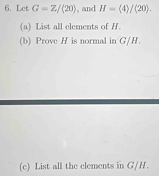 Let G=Z/(20) , and H=langle 4rangle /langle 20rangle. 
(a) List all elements of H. 
(b) Prove H is normal in G/H. 
(c) List all the elements in G/H.