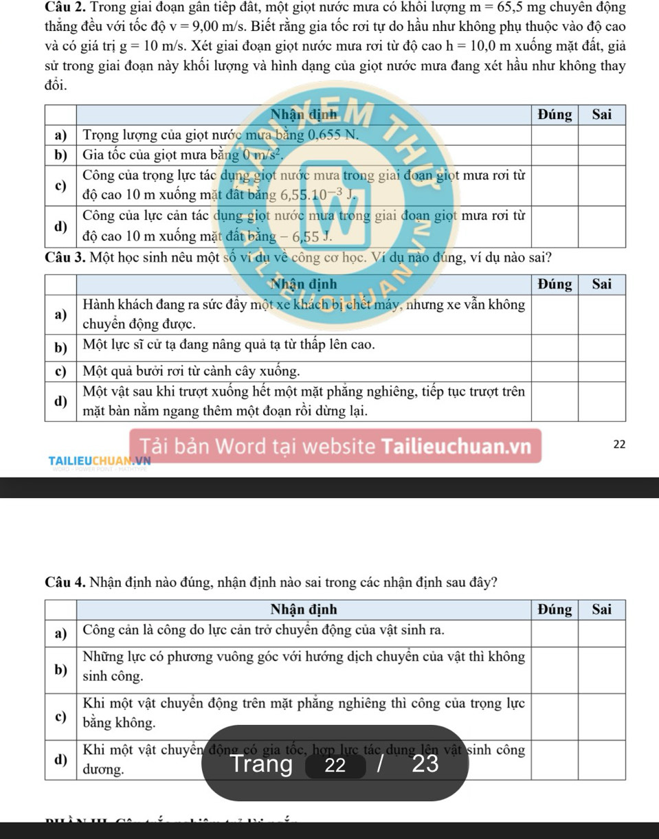 Trong giai đoạn gân tiếp đất, một giọt nước mưa có khôi lượng m=65,5 mg chuyên động
thắng đều với tốc độ v=9,00m/s 5. Biết rằng gia tốc rơi tự do hầu như không phụ thuộc vào độ cao
và có giá trị g=10m/s s. Xét giai đoạn giọt nước mưa rơi từ độ cao h=10,0m xuống mặt đất, giả
sử trong giai đoạn này khối lượng và hình dạng của giọt nước mưa đang xét hầu như không thay
đổi.
Nhận định Đúng Sai
a) Trọng lượng của giọt nước mưa bằng 0,655 N.
b)  Gia tốc của giọt mưa bằng 0m/s^2. 
Công của trọng lực tác dụng giọt nước mưa trong giai đoạn giọt mưa rơi từ
c) độ cao 10 m xuống mặt đất bằng 6,55.1 0^(-3)
Công của lực cản tác dụng giọt nước mưa trong giai đoạn giọt mưa rơi từ
d) độ cao 10 m xuống mặt đất bằng - 6, 55 J.
Câu 3. Một học sinh nêu một số ví dụ về công cơ học. Ví dụ nào đúng, ví dụ nào sai?
Tải bản Word tại website Tailieuchuan.vn 22
TAILIEUCHUAN.VN
Câu 4. Nhận định nào đúng, nhận định nào sai trong các nhận định sau đây?