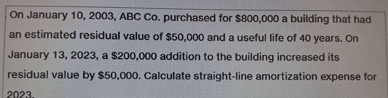 On January 10, 2003, ABC Co. purchased for $800,000 a building that had 
an estimated residual value of $50,000 and a useful life of 40 years. On 
January 13, 2023, a $200,000 addition to the building increased its 
residual value by $50,000. Calculate straight-line amortization expense for 
2023.