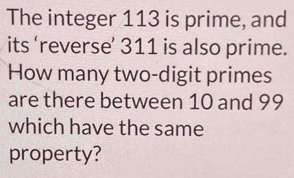 The integer 113 is prime, and 
its ‘reverse’ 311 is also prime. 
How many two-digit primes 
are there between 10 and 99
which have the same 
property?