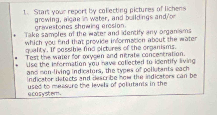 Start your report by collecting pictures of lichens 
growing, algae in water, and buildings and/or 
gravestones showing erosion. 
Take samples of the water and identify any organisms 
which you find that provide information about the water 
quality. If possible find pictures of the organisms. 
Test the water for oxygen and nitrate concentration. 
Use the information you have collected to identify living 
and non-living indicators, the types of pollutants each 
indicator detects and describe how the indicators can be 
used to measure the levels of pollutants in the 
ecosystem.