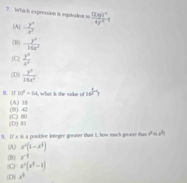 Which expression is equivalent to frac (2xy)^-24y^(-5)
(A) - y^3/x^3 
(B)  y^3/16x^2 
(C)  y^3/x^2 
(D)  y^2/16x^2 
8. If 10^k=64 , what is the value of 10^(frac k)2+1
(A) 18
(B) 42
(C) 80
(D) 81
9. If x is a positive integer greater than 1, how much greater than x^2 is x^h
(A) x^2(1-x^(frac 1)3)
(B) x^(-frac 1)2
(C) x^2(x^(frac 1)3-1)
(D) x^(frac 1)2