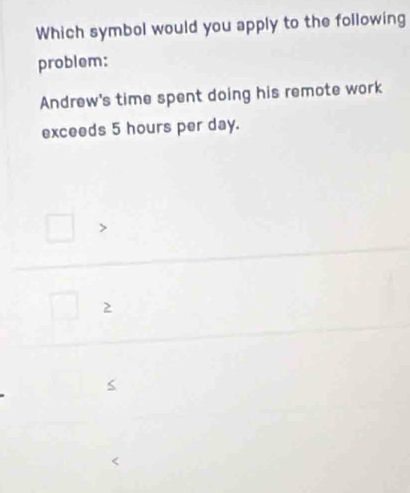 Which symbol would you apply to the following
problem:
Andrew's time spent doing his remote work
exceeds 5 hours per day.
2
S