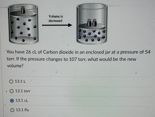 Volume is
decreased
You have 26 cL of Carbon dioxide in an enclosed jar at a pressure of 54
torr. If the pressure changes to 107 torr, what would be the new
volume?
13.1 L
13.1 torr
13.1 cL
13.1 Pa