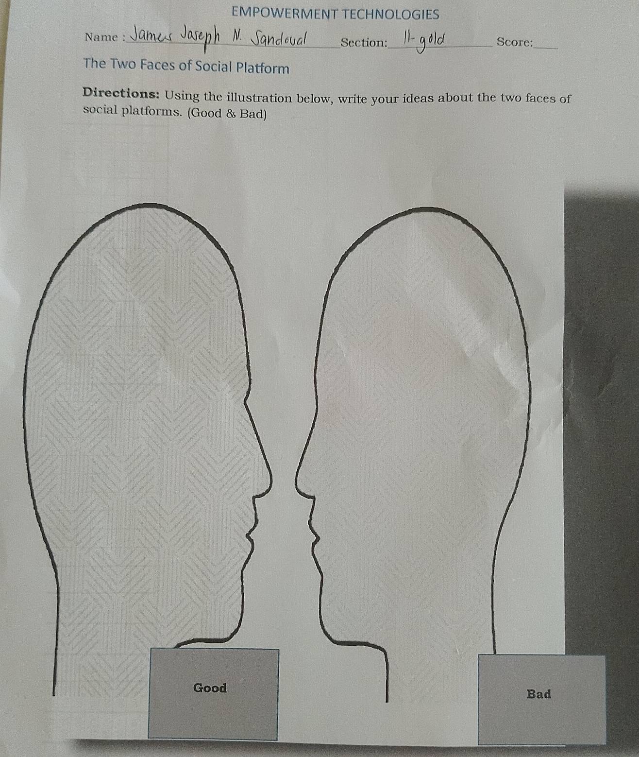 EMPOWERMENT TECHNOLOGIES 
Name :_ 
Section:_ Score:_ 
The Two Faces of Social Platform 
Directions: Using the illustration below, write your ideas about the two faces of 
social platforms. (Good & Bad)