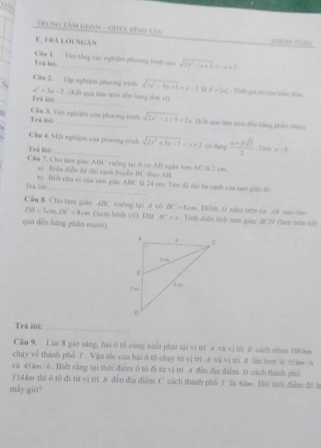 OA
TRuNG TâM GONN - GOTX Bình Tân
E_trá lời ngân
Câu L. Tìm tổng các nghiệm phương trình sao: sqrt(2x^2-x+3)=x+5
Trả lời
Cầu 2. Tập nghiệm phương trình sqrt(3x^2-9x+1)=x-2 16 S=[u]. Tinh gii tì của biển thúc
_
a^2+3a=2. (Kết quả làm tròn đến hang đơn vị)
Trả lời:
Cầu 3. Tìm nghiệm của phương trình sqrt(2x^2-x+5)=2x Kết qua làm tôn đến hàng phần chục :
Trú lội:
Cầu 4. Một nghiệm của phương trính sqrt(2x^2+3x-7)=x+2 có dạng  (a+bsqrt(5))/2  Tinh
Trá lời: _ u-b
Cầu 7. Cho tam giác ABC vuống tại A có AB ngẫn hơn AC là 2 cm
a) Biển diễn độ đài cạnh huyển BC theo AB.
b) Biết chu vi của tam giác ABC là 24 cm. Tìm độ dài ba cạnh của tam giác đô
Trá lời:_
Câu 8 Cho tam giác ABC vuờng tại A có BC=6cm. Điểm D năm trên tia A sao cho
DB=3cm,DC=8cm (xem hình vẽ). Đặt AC=x. Tính diện tích tam giác BCD (àm tròn kết
quá đến hàng phân mười).
Trả lời:_
Câu 9, Lúc 8 giờ sáng, hai ô tô cùng xuất phát tại vị trí 4 và vị trí B cách nhau 100 ă
chạy về thành phổ . Vận tốc của hai ô tô chạy từ vị tri A và vị trí B lần lượt là 55km / h
và 45km/h. Biết rằng tại thời điểm ô tổ đi từ vị trí 4 đến địa điểm Đ cách thành phố
714km thì ô tô đi từ vị trí 8 đến địa điểm C cách thành phố 7 là 6km. Hội thời điểm đ6 là
mấy giờ?