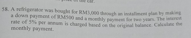 of the car. 
58. A refrigerator was bought for RM3,000 through an installment plan by making 
a down payment of RM500 and a monthly payment for two years. The interest 
rate of 5% per annum is charged based on the original balance. Calculate the 
monthly payment.