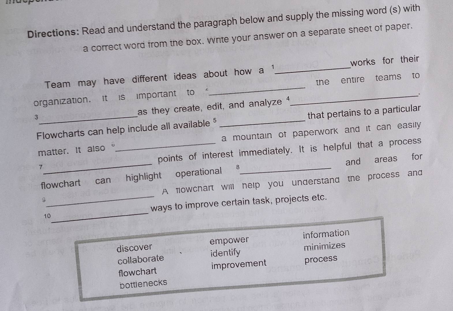 Directions: Read and understand the paragraph below and supply the missing word (s) with
a correct word from the box. Write your answer on a separate sheet of paper.
Team may have different ideas about how a 1 _ works for their
organization. It is important to “_ _the entire teams to
3
as they create, edit, and analyze 
Flowcharts can help include all available § _that pertains to a particular
matter. It also _a mountain of paperwork and it can easily 
points of interest immediately. It is helpful that a process
7
flowchart can highlight operational _and areas for
9_ A flowchart will help you understand the process and
10_ ways to improve certain task, projects etc.
discover empower information
identify minimizes
collaborate
flowchart improvement process
bottlenecks