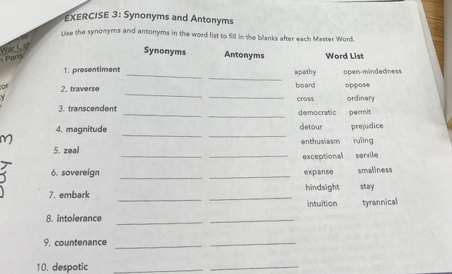 Synonyms and Antonyms
to
Use the synonyms and antonyms in the word list to fill in the blanks after each Master Word.
War I. sh
Synonyms
Paris Antonyms Word List
_
_
1. presentiment apathy open-mindedness
_
_
or 2. traverse board oppose
y cross ordinary
_
3. transcendent _democratic permit
_
_
4. magnitude detour prejudice
enthusiasm
_
5. zeal ruling
_exceptional servile
_
6. sovereign _expanse smallness
_
7. embark _hindsight stay
intuition tyrannical
8. intolerance
_
_
9. countenance_
_
10. despotic_
_