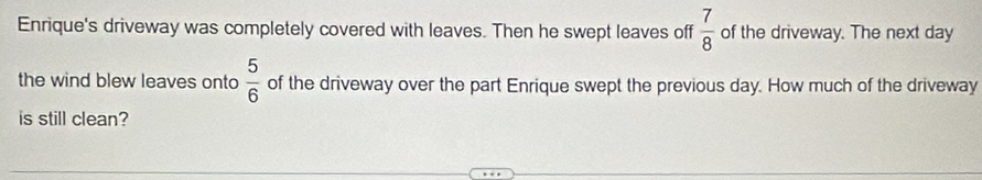 Enrique's driveway was completely covered with leaves. Then he swept leaves off  7/8  of the driveway. The next day
the wind blew leaves onto  5/6  of the driveway over the part Enrique swept the previous day. How much of the driveway 
is still clean?