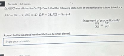 Formula 0.5 points
△ ABC was dilated to △ PQR such that the following statement of proportionality is true. Solve for x.
AB=9x-2, BC=27, QP=38, RQ=5x+4
Statement of proportionality:
 RQ/AB = QP/BC 
Round to the nearest hundredth (two decimal places). 
|Type your answer...