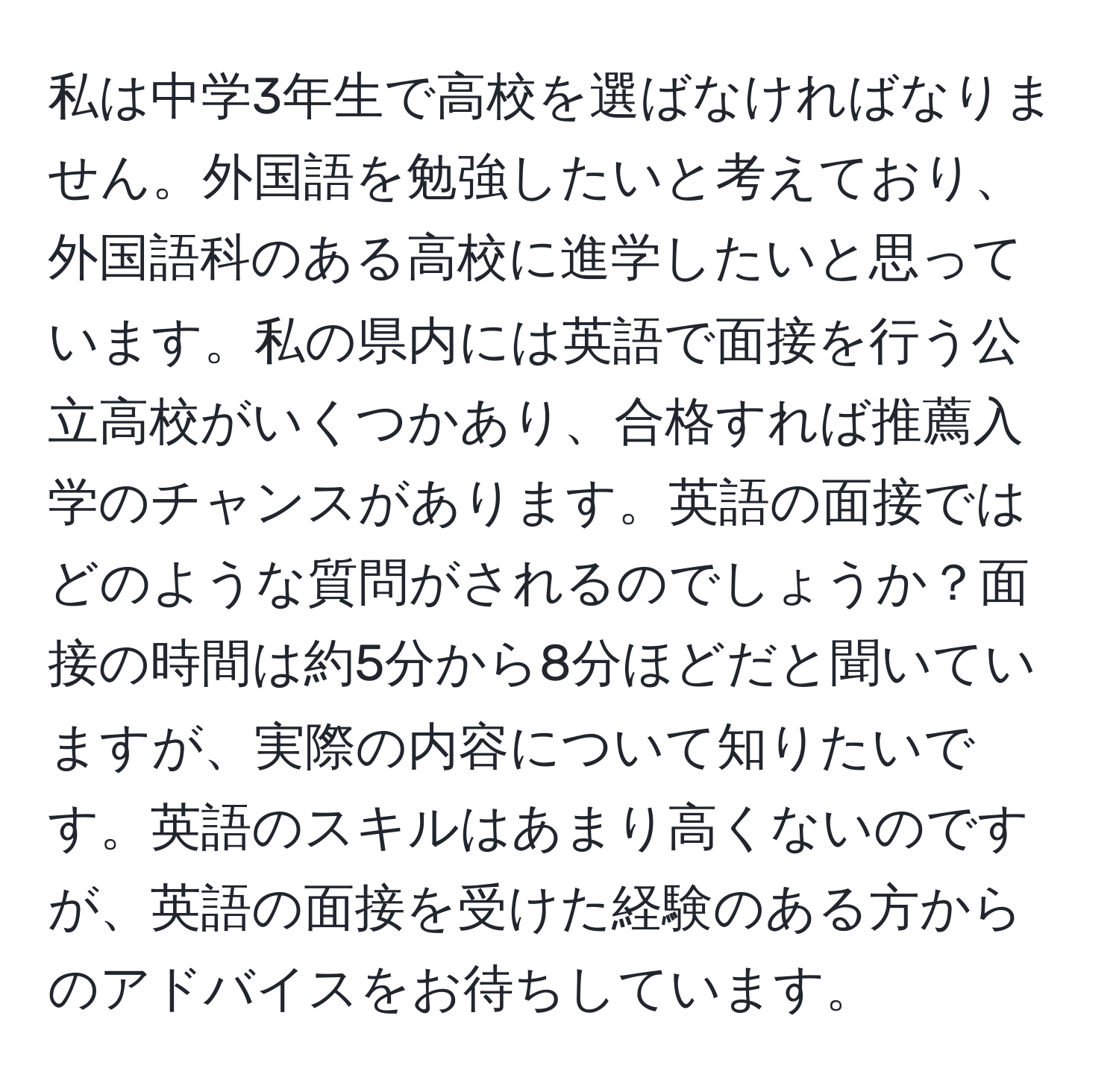 私は中学3年生で高校を選ばなければなりません。外国語を勉強したいと考えており、外国語科のある高校に進学したいと思っています。私の県内には英語で面接を行う公立高校がいくつかあり、合格すれば推薦入学のチャンスがあります。英語の面接ではどのような質問がされるのでしょうか？面接の時間は約5分から8分ほどだと聞いていますが、実際の内容について知りたいです。英語のスキルはあまり高くないのですが、英語の面接を受けた経験のある方からのアドバイスをお待ちしています。