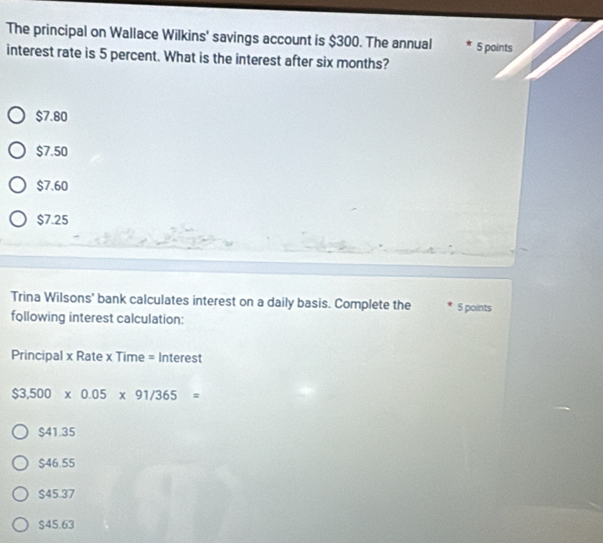 The principal on Wallace Wilkins' savings account is $300. The annual 5 points
interest rate is 5 percent. What is the interest after six months?
$7.80
$7.50
$7.60
$7.25
Trina Wilsons' bank calculates interest on a daily basis. Complete the 5 points
following interest calculation:
Principal x Rate x Time = Interest
$3,500* 0.05* 91/365=
$41.35
$46.55
$45.37
$45.63