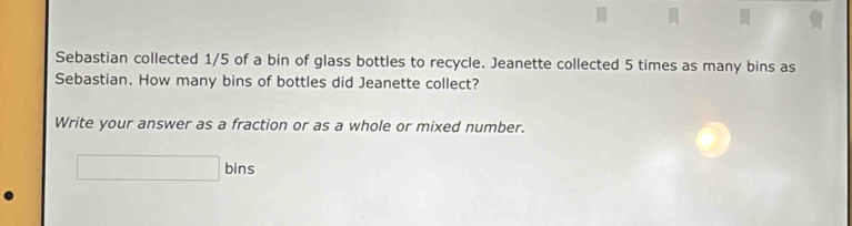 Sebastian collected 1/5 of a bin of glass bottles to recycle. Jeanette collected 5 times as many bins as 
Sebastian. How many bins of bottles did Jeanette collect? 
Write your answer as a fraction or as a whole or mixed number. 
□ bins