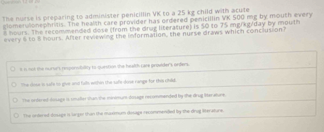 Que r a 
The nurse is preparing to administer penicillin VK to a 25 kg child with acute
glomerulonephritis. The health care provider has ordered penicillin VK 500 mg by mouth every
8 hours. The recommended dose (from the drug literature) is 50 to 75 mg/kg/day by mouth
every 6 to 8 hours. After reviewing the information, the nurse draws which conciusion?
It is not the nurse's responsibility to question the health care provider's orders.
The dose is safe to give and falls within the safe dose range for this child.
The ordered dosage is smaller than the minimum dosage recommended by the drug literature.
The ordered dosage is larger than the maximum dosage recommended by the drug literature.