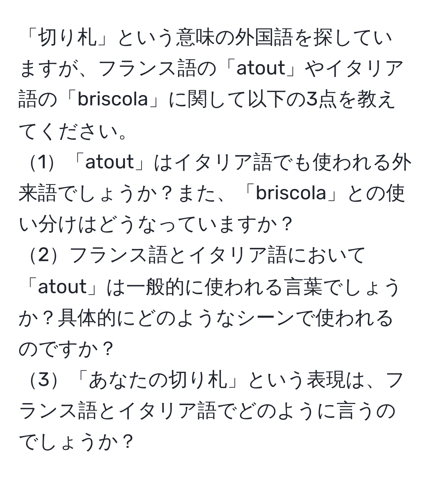 「切り札」という意味の外国語を探していますが、フランス語の「atout」やイタリア語の「briscola」に関して以下の3点を教えてください。  
1「atout」はイタリア語でも使われる外来語でしょうか？また、「briscola」との使い分けはどうなっていますか？  
2フランス語とイタリア語において「atout」は一般的に使われる言葉でしょうか？具体的にどのようなシーンで使われるのですか？  
3「あなたの切り札」という表現は、フランス語とイタリア語でどのように言うのでしょうか？