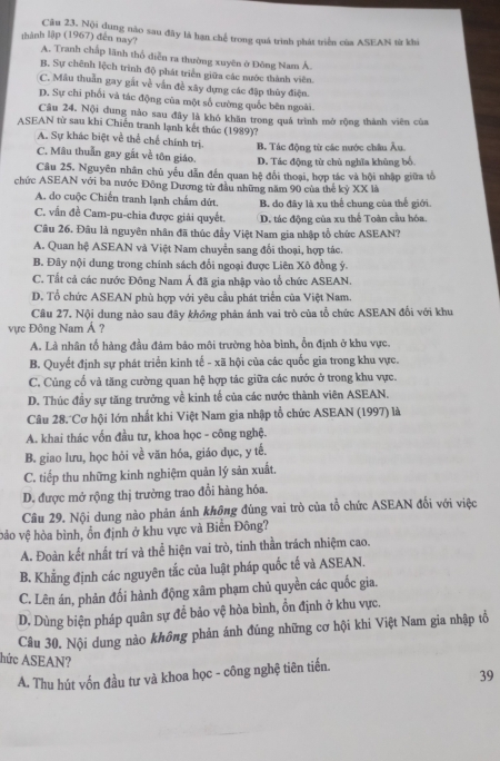 thành lập (1967) đến nay? Câu 23, Nội dung nào sau đây là hạn chế trong quả trình phát triển của ASEAN từ khi
A. Tranh chấp lãnh thổ diễn ra thường xuyên ở Đông Nam Á.
B. Sự chênh lệch trình độ phát triển giữa các nước thành viên.
C. Mâu thuần gay gất về vẫn đề xây dựng các đập thủy điện.
D. Sự chi phối và tác động của một số cường quốc bên ngoài.
Cầu 24, Nội dung nào sau đãy là khó khăn trong quá trình mở rộng thành viên của
ASEAN từ sau khi Chiến tranh lạnh kết thúc (1989)?
A. Sự khác biệt về thể chế chính trị. B. Tác động từ các nước châu Âu.
C. Mâu thuần gay gắt về tôn giáo. D. Tác động từ chủ nghĩa khủng bổ.
Câu 25. Nguyên nhân chủ yếu dẫn đến quan hệ đổi thoại, hợp tác và hội nhập giữa tổ
chức ASEAN với ba nước Đông Dương tử đầu những năm 90 của thế kỷ XX là
A. do cuộc Chiến tranh lạnh chấm dứt. B. do đây là xu thể chung của thế giới.
C. vấn đề Cam-pu-chia được giải quyết. D. tác động của xu thể Toàn cầu bóa.
Câu 26. Đầu là nguyên nhân đã thúc đẩy Việt Nam gia nhập tổ chức ASEAN?
A. Quan hệ ASEAN và Việt Nam chuyển sang đối thoại, hợp tác.
B. Đây nội dung trong chính sách đối ngoại được Liên Xô đồng ý.
C. Tất cả các nước Đông Nam Á đã gia nhập vào tổ chức ASEAN.
D. Tổ chức ASEAN phù hợp với yêu cầu phát triển của Việt Nam.
Câu 27. Nội dung nào sau đây không phản ánh vai trò của tổ chức ASEAN đối với khu
vực Đông Nam Á ?
A. Là nhân tố hàng đầu đảm báo môi trường hòa bình, ổn định ở khu vực.
B. Quyết định sự phát triển kinh tế - xã hội của các quốc gia trong khu vực.
C. Củng cố và tăng cường quan hệ hợp tác giữa các nước ở trong khu vực.
D. Thúc đầy sự tăng trưởng về kinh tế của các nước thành viên ASEAN.
Câu 28. Cơ hội lớn nhất khi Việt Nam gia nhập tổ chức ASEAN (1997) là
A. khai thác vốn đầu tư, khoa học - công nghệ.
B. giao lưu, học hỏi về văn hóa, giáo dục, y tế.
C. tiếp thu những kinh nghiệm quản lý sản xuất.
D. được mở rộng thị trường trao đổi hàng hóa.
Câu 29. Nội dung nào phản ánh không đùng vai trò của tổ chức ASEAN đối với việc
bảo vệ hòa bình, ồn định ở khu vực và Biển Đông?
A. Đoàn kết nhất trí và thể hiện vai trò, tinh thần trách nhiệm cao.
B. Khẳng định các nguyên tắc của luật pháp quốc tế và ASEAN.
C. Lên án, phản đối hành động xâm phạm chủ quyền các quốc gia.
D. Dùng biện pháp quân sự để bảo vệ hòa bình, ổn định ở khu vực.
Câu 30. Nội dung nào không phản ánh đúng những cơ hội khi Việt Nam gia nhập tổ
hức ASEAN?
A. Thu hút vốn đầu tư và khoa học - công nghệ tiên tiến.
39